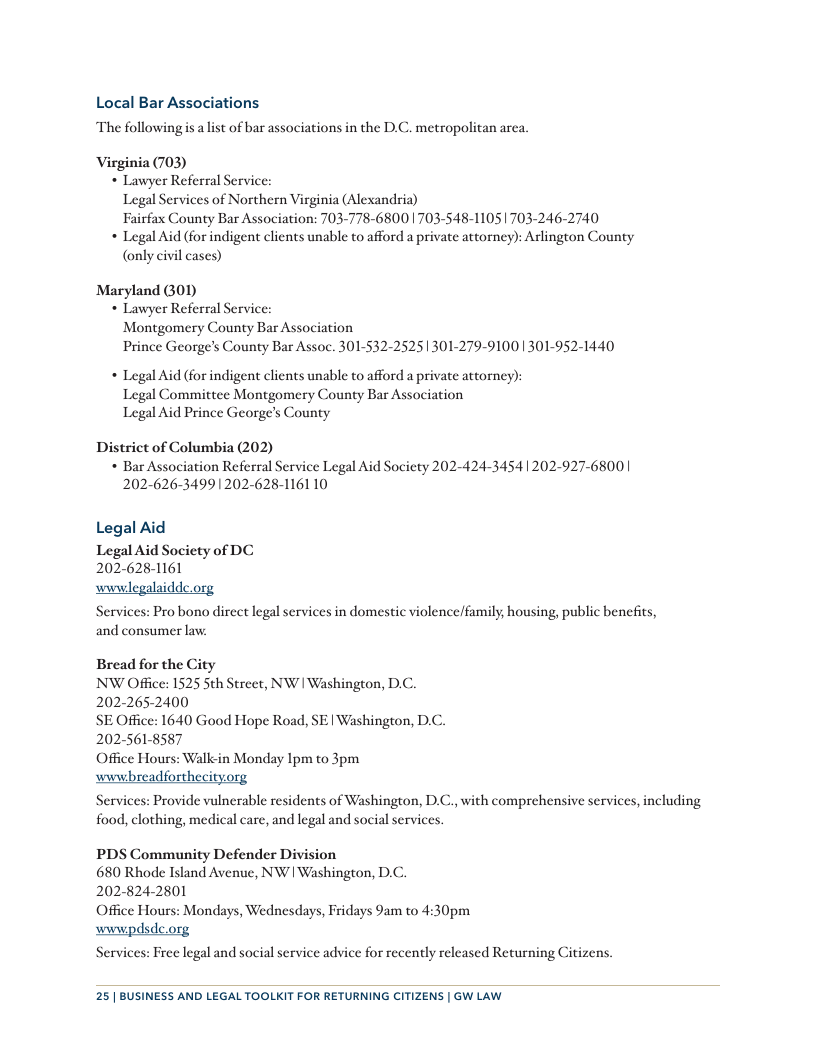 Local Bar Associations The followingis lst of bar associations i the D.C. metropolitan arca, Virginia (703) * Lawyer Referral Service: Legal Services of Northern Virginia (Alexandria) Fairfax County Bar Association: 703-778-6800703-548-11051703-246-2740 * Legal Aid (for indigent clients unable to afford a private attorney): Arlington County (only civil cases) Maryland GOD) * Lawyer Referral Service: Montgomery County Bar Association Prince George’s County Bar Assoc. 301-532-25251301-279-91001 301-952-1440 * Legal Aid (for indigent clients unable to afford a private attorney): Legal Committee Montgomery County Bar Association Legal Aid Prince George’s County District of Columbia (202) * Bar Association Referral Service Legal Aid Society 202-424-34541202-927-6800 | 202-626-34991202-628-1161 10 Legal Aid Legal Aid Socicty of DC 2026281161 wwwlegalaidde.org Services: Pro bono direct legal services in domestic violence/family, housing, public benefits, and consumer law. Bread for the City NW Office: 1525 Sth Street, NW | Washington, D.C. 202-265-2400 SE Office: 1640 Good Hope Road, SE | Washington, D.C. 202-561-8587 Office Hours: Walk-in Monday Ipm to 3pm wwwhreadforthecityorg Services: Provide vulnerable residents of Washington, D.C., with comprehensive services, including food, clothing, medical care, and legal and social services. PDS Community Defender Division 680 Rhode Island Avenue, NW | Washington, D.C. 202-824-2801 Office Hours: Mondays, Wednesdays, Fridays 9am to 4:30pm wwwpdsde.org Services: Free legal and social service advice for recently released Returning Citizens. 25 | BUSINESS AND LEGAL TOOLKIT FOR RETURNING CITIZENS | GW LAW